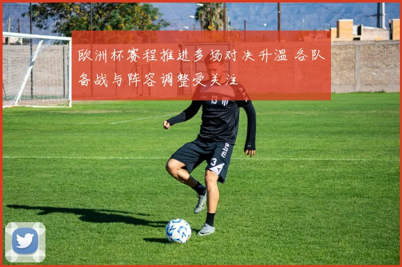 欧洲杯赛程推进多场对决升温 各队备战与阵容调整受关注