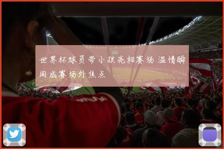 世界杯球员带小孩亮相赛场 温情瞬间成赛场外焦点